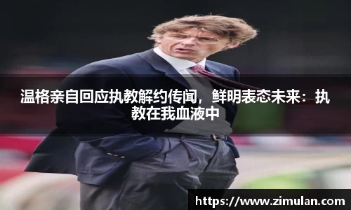 温格亲自回应执教解约传闻，鲜明表态未来：执教在我血液中