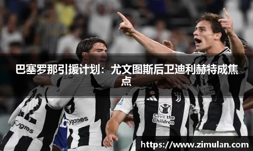 巴塞罗那引援计划：尤文图斯后卫迪利赫特成焦点