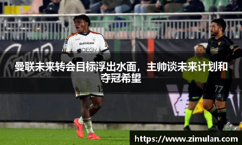曼联未来转会目标浮出水面，主帅谈未来计划和夺冠希望